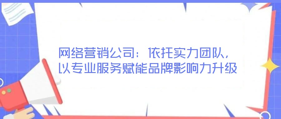 網絡營銷公司：依托實力團隊，以專業服務賦能品牌影響力升級