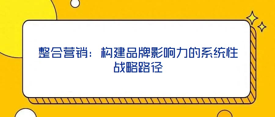 整合營銷：構(gòu)建品牌影響力的系統(tǒng)性戰(zhàn)略路徑