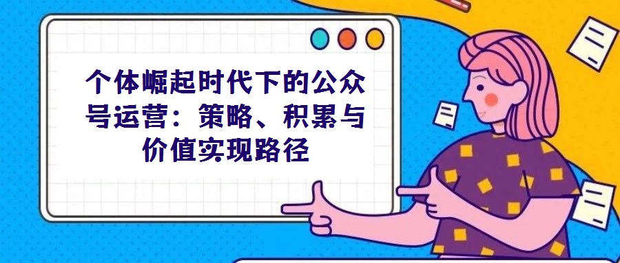 個(gè)體崛起時(shí)代下的公眾號(hào)運(yùn)營(yíng):策略、積累與價(jià)值實(shí)現(xiàn)路徑